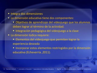  Integra dos dimensiones
        La dimensión educativa tiene dos componentes:
            Objetivos de aprendizaje del videojuego que los alumnos
           deben lograr al término de la actividad.
            Integración pedagógica del videojuego a la clase
        La dimensión lúdica requiere:
            Elementos del videojuego que permiten lograr la
           experiencia deseada
            Incorporar estos elementos restringidos por la dimensión
           educativa (Echeverría ,2011).




®   Francisco Larrea S. * Licenciado en Educación * Especialista en Informática Educativa   *   Magister en Informática Educativa y Gestión del Conocimiento
 