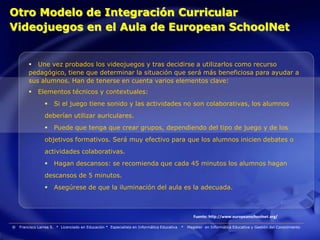 Otro Modelo de Integración Curricular
Videojuegos en el Aula de European SchoolNet


          Une vez probados los videojuegos y tras decidirse a utilizarlos como recurso
         pedagógico, tiene que determinar la situación que será más beneficiosa para ayudar a
         sus alumnos. Han de tenerse en cuenta varios elementos clave:
             Elementos técnicos y contextuales:
                     Si el juego tiene sonido y las actividades no son colaborativas, los alumnos
                 deberían utilizar auriculares.
                     Puede que tenga que crear grupos, dependiendo del tipo de juego y de los
                 objetivos formativos. Será muy efectivo para que los alumnos inicien debates o
                 actividades colaborativas.
                     Hagan descansos: se recomienda que cada 45 minutos los alumnos hagan
                 descansos de 5 minutos.
                     Asegúrese de que la iluminación del aula es la adecuada.



                                                                                                   Fuente: http://www.europeanschoolnet.org/

®   Francisco Larrea S. * Licenciado en Educación * Especialista en Informática Educativa   *   Magister en Informática Educativa y Gestión del Conocimiento
 