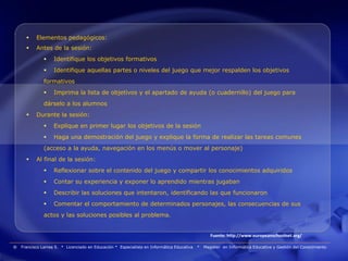     Elementos pedagógicos:
          Antes de la sesión:
                   Identifique los objetivos formativos
                   Identifique aquellas partes o niveles del juego que mejor respalden los objetivos
               formativos
                   Imprima la lista de objetivos y el apartado de ayuda (o cuadernillo) del juego para
               dárselo a los alumnos
          Durante la sesión:
                   Explique en primer lugar los objetivos de la sesión
                   Haga una demostración del juego y explique la forma de realizar las tareas comunes
               (acceso a la ayuda, navegación en los menús o mover al personaje)
          Al final de la sesión:
                   Reflexionar sobre el contenido del juego y compartir los conocimientos adquiridos
                   Contar su experiencia y exponer lo aprendido mientras jugaban
                   Describir las soluciones que intentaron, identificando las que funcionaron
                   Comentar el comportamiento de determinados personajes, las consecuencias de sus
               actos y las soluciones posibles al problema.


                                                                                                   Fuente: http://www.europeanschoolnet.org/

®   Francisco Larrea S. * Licenciado en Educación * Especialista en Informática Educativa   *   Magister en Informática Educativa y Gestión del Conocimiento
 