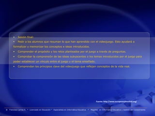     Sesión final:
            Pedir a los alumnos que resuman lo que han aprendido con el videojuego. Esto ayudará a
        formalizar y memorizar los conceptos e ideas introducidos.
            Comprender el propósito y los retos planteados por el juego a través de preguntas.
            Comprobar la comprensión de las ideas subyacentes o los temas introducidos por el juego para
        poder establecer un vínculo entre el juego y el tema enseñado.
            Comprendan los principios clave del videojuego que reflejan conceptos de la vida real.




                                                                                                      Fuente: http://www.europeanschoolnet.org/


®   Francisco Larrea S. * Licenciado en Educación * Especialista en Informática Educativa   *   Magister en Informática Educativa y Gestión del Conocimiento
 