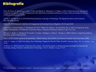 Bibliografía

Claro, M. Preiss, D. Hinostroza, E. Jara, I. Cortes, San Martín, E. Valenzuela, S. y Vargas, J. (2011) ¿Están los jóvenes aprendiendo
lo esperado en relación a las TIC? Competencias TIC Siglo XXI en estudiantes chilenos de 15 años. Centro de Estudios de Políticas
y Prácticas en Educación CEPPE

Collins, A. and Halverson, R. (2010) Rethinking Education in the Age of Technology: The Digital Revolution and the Schools.
http://llk.media.mit.edu

Dede, Ch. (2009) Immersive Interfaces for Engagement and Learning Science Magazine. Vol 323, pp. 66-68

Echeverría, A. García-Campoa, C. Nussbauma, M. Gil, F. Villalta, M. Améstica, M. and Echeverríaa, S. (2011) A Framework for the
Design and Integration of Collaborative Classroom Games. Computers & Education Volume 57, pp. 1127-1136

Monereo, C. Badia, A. Domènech, M. Escofet, A. Fuentes, Rodríguez, J. Tirado, F. Vayreda, A. (2005). Internet y competencias básicas.
Barcelona, España: Editorial Graó.

Pozo, J. (1997) Teorías cognitivas del aprendizaje. Madrid: Morata. (Eric Klopfer, Scot Osterweil, Jennifer Groff, Jason Haas, 2008)
Small, G. Vorgan, G. (2008) Your iBrain: How Technology Changes the Way We Think. Scientific American Mind. Vol. 19 , Number 5, pp.
43-49
VanWeert, T.J. (2006) Education of thetwenty-first century : New pofessionalism in lifelong learning, knowledge development and
knowledge sharing. Education and Information Technologies Vol. 11, Number 3-4, pp. 217-237




®   Francisco Larrea S. * Licenciado en Educación * Especialista en Informática Educativa   *   Magister en Informática Educativa y Gestión del Conocimiento
 