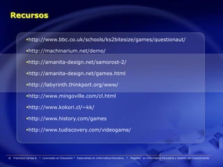 Recursos


             http://www.bbc.co.uk/schools/ks2bitesize/games/questionaut/

             http://machinarium.net/demo/

             http://amanita-design.net/samorost-2/

             http://amanita-design.net/games.html

             http://labyrinth.thinkport.org/www/

             http://www.mingoville.com/cl.html

             http://www.kokori.cl/~kk/

             http://www.history.com/games

             http://www.tudiscovery.com/videogame/




®   Francisco Larrea S. * Licenciado en Educación * Especialista en Informática Educativa   *   Magister en Informática Educativa y Gestión del Conocimiento
 