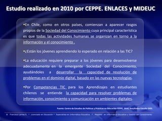 Estudio realizado en 2010 por CEPPE. ENLACES y MIDEUC

                  En Chile, como en otros países, comienzan a aparecer rasgos
                  propios de la Sociedad del Conocimiento cuya principal característica
                  es que todas las actividades humanas se organizan en torno a la
                  información y el conocimiento .

                  ¿Están los jóvenes aprendiendo lo esperado en relación a las TIC?

                  La educación requiere preparar a los jóvenes para desenvolverse
                  adecuadamente en la emergente Sociedad del Conocimiento,
                  ayudándoles a desarrollar la capacidad de resolución de
                  problemas en el dominio digital, basado en las nuevas tecnologías.

                  Por Competencias TIC para los Aprendizajes en estudiantes
                  chilenos se entiende la capacidad para resolver problemas de
                  información, conocimiento y comunicación en ambientes digitales.

                                                      Fuente: Centro de Estudios de Políticas y Prácticas en Educación CEPPE, 2010, Resultados Estudio SXXI.

®   Francisco Larrea S. * Licenciado en Educación * Especialista en Informática Educativa   *   Magister en Informática Educativa y Gestión del Conocimiento
 