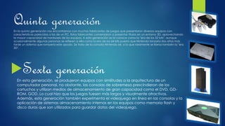 Quinta generaciónEn la quinta generación nos encontramos con muchos fabricantes de juegos que presentaron diversos equipos con
características parecidas a las de un PC. Estos fabricantes comenzaron a presentar títulos en un entorno 3D, aprovechando
la mayor capacidad de hardware de los equipos. A esta generación se la conoce como la "era de los 32 bits", aunque
ocasionalmente algunas personas se refieren a ella como la era de los 64 bits puesto que Nintendo lanzaría dos años más
tarde un sistema que rompería este apodo. Se trata de la consola Nintendo 64, a la que raramente se llama también la "era
3D".
Sexta generación
En esta generación, se produjeron equipos con similitudes a la arquitectura de un
computador personal, no obstante, las consolas de sobremesa prescindieron de los
cartuchos y utilizan medios de almacenamiento de gran capacidad como el DVD, GD-
ROM, GOD. Lo cual hizo que los juegos fuesen más largos y visualmente atractivos.
Además, esta generación también experimenta el videojuego en línea en las consolas y la
aplicación de sistemas almacenamiento internos en los equipos como memoria flash y
disco duros que son utilizados para guardar datos del videojuego.
 