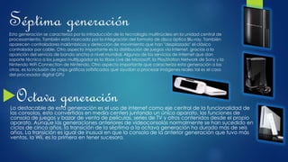 Séptima generaciónEsta generación se caracteriza por la introducción de la tecnología multinúcleo en la unidad central de
procesamiento. También está marcada por la integración del formato de disco óptico Blu-ray. También
aparecen controladores inalámbricos y detección de movimiento que han "desplazado" el clásico
controlador por cable. Otro aspecto importante es la distribución de juegos vía Internet, gracias a la
aparición del servicio de banda ancha a nivel mundial. Algunos de los servicios de Internet que dan
soporte técnico a los juegos multijugador es la Xbox Live de Microsoft, la PlayStation Network de Sony y la
Nintendo WiFi Connection de Nintendo. Otro aspecto importante que caracteriza esta generación a las
otras, es la inclusión de chips gráficos sofisticados que ayudan a procesar imágenes reales tal es el caso
del procesador digital GPU
Octava generaciónLo destacable de esta generación es el uso de internet como eje central de la funcionalidad de
las consolas, esto convertidos en media centers juntando un único aparato, las funciones de
consola de juegos y bazar de venta de películas, series de TV y otros contenidos desde el propio
aparato. Aunque las generaciones anteriores de videoconsolas normalmente se han sucedido en
ciclos de cinco años, la transición de la séptima a la octava generación ha durado más de seis
años. La transición es igual de inusual en que la consola de la anterior generación que tuvo más
ventas, la Wii, es la primera en tener sucesora.
 
