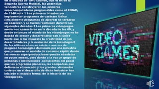 en la década de 1940 cuando, tras el fin de la
Segunda Guerra Mundial, las potencias
vencedoras construyeron las primeras
supercomputadoras programables como el ENIAC,
de 1946.nota 1 Los primeros intentos por
implementar programas de carácter lúdico
(inicialmente programas de ajedrez) no tardaron
en aparecer, y se fueron repitiendo durante las
siguientes décadas.1 Los primeros videojuegos
modernos aparecieron en la década de los 60, y
desde entonces el mundo de los videojuegos no ha
dejado de crecer y desarrollarse con el único
límite que le ha impuesto la creatividad de los
desarrolladores y la evolución de la tecnología.2
En los últimos años, se asiste a una era de
progreso tecnológico dominada por una industria
que promueve un modelo de consumo rápido donde
las nuevas superproducciones quedan obsoletas
en pocos meses, pero donde a la vez un grupo de
personas e instituciones -conscientes del papel
que los programas pioneros, las compañías que
definieron el mercado y los grandes visionarios
tuvieron en el desarrollo de dicha industria- han
iniciado el estudio formal de la historia de los
videojuegos.
 