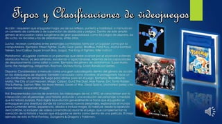 Acción : requieren que el jugador haga uso de sus reflejos, puntería y habilidad, a menudo en
un contexto de combate o de superación de obstáculos y peligros. Dentro de este amplio
género se encuadran varios subgéneros de gran popularidad, como los juegos de disparos, los
de lucha, los árcades y los de plataformas, entre otros.
Lucha: recrean combates entre personajes controlados tanto por un jugador como por la
computadora. Ejemplos: Street Fighter, Guilty Gear (serie), BlazBlue, Fatal Fury, Mortal Kombat,
Tekken, Soul Calibur, Super Smash Bros. (saga), The King of Fighters, Killer Instinct.
Plataforma: el jugador controla a un personaje que debe avanzar por el escenario evitando
obstáculos físicos, ya sea saltando, escalando o agachándose. Además de las capacidades
de desplazamiento como saltar o correr. Ejemplos del género de plataformas: Super Mario,
Sonic the Hedgehog, Megaman, Rayman, Donkey Kong, Crash Bandicoot (serie).
Disparos: Considerados a menudo como una gran subcategoría dentro del género de acción,
en los videojuegos de disparos -también conocidos como shooters- el protagonista hace un
uso continuado de armas de fuego para abrirse paso en el juego. Ejemplos: BloodRayne,
Mafia: The City of Lost Heaven, Magic Carpet, GunZ The Duel, Max Payne, Oni, Tomb Raider,
The Suffering, Syphon Filter, No More Heroes, Gears of War, Dead Space, Uncharted (serie) y No
More Heroes: Desperate Struggle.
Rol: Emparentados con los de aventura, los videojuegos de rol, o RPG, se caracterizan por la
interacción con el personaje, una historia profunda y una evolución del personaje a medida
que la historia avanza. Para lograr la evolución generalmente se hace que el jugador se
enfrasque en una aventura donde irá conociendo nuevos personajes, explorando el mundo
para ir juntando armas, experiencia, aliados e incluso magia. Es habitual, desde la aparición
del CD-ROM, la inclusión de videos (cinemáticas) durante el juego, que complementan la
narración de la historia y hacen que el jugador se sienta como dentro de una película. El mejor
ejemplo de esto es Final Fantasy, Dungeons & Dragons y Pokémon.
 