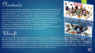 Nintendo
es una de las primeras empresas multinacionales en el mercado de
los videojuegos y de la electrónica de consumo en la industria del
entretenimiento; con sede en Kioto, Japón. Fue fundada el 23 de
septiembre de 1889, por el japonés Fusajiro Yamauchi,6 como
fabricante de barajas Hanafuda (tradicionales naipes japoneses) y
refundada en 1963 por su bisnieto Hiroshi Yamauchi, cambiando a la
vez su nombre de Nintendo Card Company Limited a Nintendo
Company Limited para iniciar una compañía de taxis y la
administración de hoteles del amor, cosa que cambió al notar que
el mercado de los videojuegos era mejor opción.7
Ubisoft
es una compañía francesa desarrolladora y distribuidora de videojuegos, fundada en 1986 en Morbihan, en la
Bretaña Francesa . Yves Guillemot, uno de los fundadores, es el actual director ejecutivo y Presidente de la
compañía.2 Las oficinas centrales se ubican en Montreuil-Sous-Bois, Francia.Es la responsable de creaciones como
las sagas Assassin's Creed, Far Cry, Tom Clancy's Splinter Cell, Prince of Persia, Rayman, Just Dance, Ghost Recon,
Red Steel Rainbow Six, Brothers in Arms,Watch Dogs, los juegos de CSI, Heroes of Might and Magic V, Red Steel, y
posee los derechos de la serie de videojuegos Driver, creado por Atari.
 