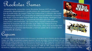 Rockstar Games
(anteriormente conocido como Rockstar Games NYC) es una
compañía desarrolladora y publicadora de videojuegos adquirido
por el publicador de juegos Take-Two Interactive y creador del motor
de videojuego RAGE. La compañía es internacionalmente conocida
por títulos como la serie Grand Theft Auto, Max Payne, Midnight Club
o Red Dead Redemption. Comprende estudios que han sido
adquiridos y renombrados, así como otros creados internamente.
Mientras la mayoría de los estudios que Take-Two Interactive ha
adquirido se fusionaron en la marca Rockstar, otros más recientes han
mantenido sus propias identidades y forman parte de la división de la
compañía 2K Games.
Capcom
ha creado algunas de las series más famosas y duraderas de la historia de los videojuegos. Creó su primer arcade,
Vulgus, en 1984. Sus primeros juegos siguieron siendo arcades, como el Shoot 'em up 1942.A finales de los años 80, Yoshiki
Okamoto se unió a Capcom tras abandonar Konami. En 1987 Capcom comercializó el juego Street Fighter y ese mismo
año también publicó el juego de plataformas Mega Man (Rockman en Japón) para la consola Nintendo Entertainment
System. Final Fight, un beat'em up, fue pulicado en 1989. En 1991, Street Fighter II, de Yoshiki Okamoto, llegó a los salones
recreativos. Resident Evil (Biohazard en Japón), un exitoso survival horror, se estrenó para PlayStation en 1996.
 