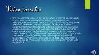  Una videoconsola o consola de videojuegos es un sistema electrónico de
entretenimiento para el hogar que ejecuta juegos electrónicos
(videojuegos) contenidos en cartuchos, discos ópticos, discos magnéticos,
tarjetas de memoria o cualquier dispositivo de almacenamiento.
En la Industria de los videojuegos, las videoconsolas han sido clasificadas
en distintas generaciones. Esta clasificación la determina su tiempo de
lanzamiento y la tecnología existente en ese momento. Las empresas
fabricantes lanzan una nueva consola en determinado tiempo (que puede
variar entre 5 o 6 años). Por otro lado, algunas generaciones están
señaladas por un número determinado de bits, los cuales determinan el
ancho de bus del procesador, (de la segunda generación hasta la sexta
generación).
 