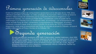 Primera generación de videoconsolas
Si bien los primeros juegos de computadora aparecieron en la década de los 1950, éstos
utilizaban pantallas vectoriales, no vídeo analógico. No fue hasta 1972 cuando se lanzó la
primera videoconsola de sobremesa por la compañía electrónica Magnavox.1 La
Magnavox Odyssey, fue creada por Ralph Baer, considerado como el padre de los
videojuegos.2 La Odyssey tuvo un moderado éxito, sin embargo, con el lanzamiento del
juego arcade Pong de Atari, comenzaron a popularizarse los videojuegos, el público
comenzó a mostrar interés ante la nueva industria. En el otoño de 1975, la compañía
Magnavox, cede ante la popularidad del Pong, se cancela el proyecto Odyssey, ya que el
público sólo jugaba al Pong y Hockey en la Odyssey 100.
Segunda generaciónEn esta generación resaltaron Atari 2600, Colecovision, Mattel Intellivision, Atari 5200,
SG-1000 y la TV-Game 6. El dominio absoluto fue de Atari, aunque tuvo al menos dos
rivales destacables. Colecovision con el doble de colores que la 2600 e Intellivision
de Mattel que por primera vez en la historia incluye una CPU de 16 bits. Algunas
empresas japonesas como Sega(hoy considerada mítica) o Nintendo, hacían sus
tímidas incursiones a nivel doméstico.
 
