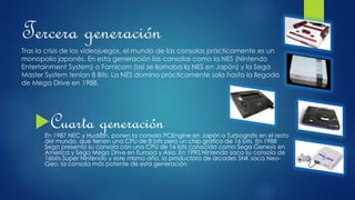 Tercera generación
Tras la crisis de los videojuegos, el mundo de las consolas prácticamente es un
monopolio japonés. En esta generación las consolas como la NES (Nintendo
Entertainment System) o Famicom (así se llamaba la NES en Japón) y la Sega
Master System tenían 8 Bits. La NES domina prácticamente sola hasta la llegada
de Mega Drive en 1988.
Cuarta generaciónEn 1987 NEC y Hudson, ponen la consola PCEngine en Japón o Turbografx en el resto
del mundo, que tienen una CPU de 8 bits pero un chip gráfico de 16 bits. En 1988
Sega presenta su consola con una CPU de 16 bits conocida como Sega Genesis en
América y Sega Mega Drive en Europa y Asia. En 1990 Nintendo saca su consola de
16bits Super Nintendo y este mismo año, la productora de arcades SNK saca Neo-
Geo, la consola más potente de esta generación
 