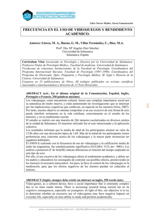 Libro Nuevos Medios, Nueva Comunicación
______________________________________________________________________________
www.comunicacion3punto0.com |cientifico@comunicacion3punto0.com
1
FRECUENCIA EN EL USO DE VIDEOJUEGOS Y RENDIMIENTO
ACADÉMICO.
Autores: Llorca, M. A., Bueno, G. M., Villar Fernández, C., Diez, M.A.
Profª. Dra. Mª Ángeles Diez Sánchez
Universidad de Salamanca
Salamanca, España
Curriculum Vitae Licenciada en Psicología y Doctora por la Universidad de Salamanca.
Profesora Titular de Psicología Médica.. Facultad de medicina. Universidad de Salamanca.
Vicedecana de relaciones Institucionales de la Facultad de Psicología. Coordinadora del
Programa Internacional Sócrates. Facultad de Psicología (1997–1998). Coordinadora del
Programa de Doctorado. Dpto. Psiquiatría y Psicología Médica, M. legal e Historia de la
Ciencia. Universidad de Salamanca.
Coautora en 23 publicaciones de libros, 60 trabajos publicados en revistas científicas
(nacionales e internacionales) y directora de 12 Tesis Doctorales.
ABSTRACT (n.b.: En el idioma original de la Comunicación, Español, Inglés,
Portugués o Francés, 250 palabras máximo)
Los videojuegos, como mecanismo cultural, tienen una compleja importancia social por
su naturaleza de medio masivo, y están aumentando las investigaciones que se interesan
por las implicaciones cognitivas que conllevan, en especial en los menores (Gros, 2007).
Por tanto, nuestro objetivo es intentar comprobar si un uso excesivo de esta forma de ocio
puede interferir seriamente en la vida cotidiana, concretamente en el estudio de los
menores, y en su rendimiento escolar.
El estudio se realizó con una muestra de 266 menores escolarizados en diversos centros
de la ciudad de Salamanca. El muestreo utilizado fue al azar intencionado y la aplicación
colectiva.
Los resultados informan que la media de edad de los participantes alcanzó un valor de
13,96 años con una desviación típica de 1,69. Más de la mitad de los participantes tienen
preferencias muy concretas acerca de los videojuegos y la mayor parte reconocían ser
jugadores habituales.
El ANOVA realizado con la frecuencia de uso de videojuegos y la calificación media de
todas las asignaturas, fue estadísticamente significativo (F(4,266)= 9,52; pa= .0001). Los
análisis a posteriori (F de Scheffé) indican diferencias en función del tiempo empleado en
este tipo de ocio.
Por ello, el uso excesivo de los videojuegos afecta al rendimiento académico, y deben ser
los padres y educadores los encargados de controlar sus posibles efectos, promoviendo en
los menores el necesario autocontrol. Así pues, la llave al control de los videojuegos es la
moderación, para que los efectos negativos de los mismos puedan ser reducidos al
mínimo.
ABSTRACT (Inglés, siempre debe existir un abstract en inglés, 250 words máx)
Video-games, as a cultural device, have a social importance that is extremely complex
due to its mass media nature. There is increasing research being carried out on its
cognitive consequences, especially on youngsters. In light of this, our objective is to try
to determine whether an excessive use of video-games may have negative impacts on
everyday life, especially on ones ability to study and perform academically.
 