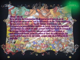 INDICE




Shoot 'em up
Este género de videojuegos de disparos está basado en el
continuo uso de un arma, con la diferencia de las otras secciones
de que pasas la mayor parte del tiempo disparando, con
frecuencia la pantalla está repleta de balas, tanto propias como
del enemigo. Es común en este genero distintos tipos de armas, o
la mejora de las disponibles, avance automático o lateral, y
enfrentamientos con jefes enormes al final de cada misión, los
cuales en la mayoría de los casos, ocupan más de la mitad de la
pantalla
 