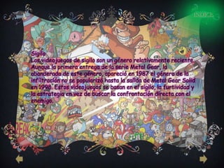 INDICE




Sigilo
Los videojuegos de sigilo son un género relativamente reciente.
Aunque la primera entrega de la serie Metal Gear, la
abanderada de este género, apareció en 1987 el género de la
infiltración no se popularizó hasta la salida de Metal Gear Solid
en 1998. Estos videojuegos se basan en el sigilo, la furtividad y
la estrategia en vez de buscar la confrontación directa con el
enemigo.
 