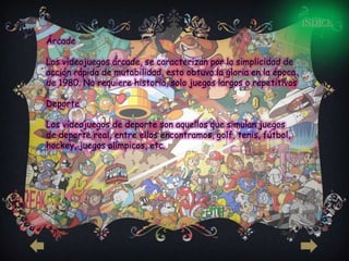 INDICE

Árcade

Los videojuegos árcade, se caracterizan por la simplicidad de
acción rápida de mutabilidad, esto obtuvo la gloria en la época
de 1980. No requiere historia, solo juegos largos o repetitivos

Deporte

Los videojuegos de deporte son aquellos que simulan juegos
de deporte real, entre ellos encontramos, golf, tenis, fútbol,
hockey, juegos olímpicos, etc.
 