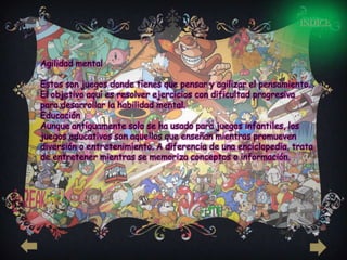 INDICE



Agilidad mental

Estos son juegos donde tienes que pensar y agilizar el pensamiento.
El objetivo aquí es resolver ejercicios con dificultad progresiva
para desarrollar la habilidad mental.
Educación
Aunque antiguamente solo se ha usado para juegos infantiles, los
juegos educativos son aquellos que enseñan mientras promueven
diversión o entretenimiento. A diferencia de una enciclopedia, trata
de entretener mientras se memoriza conceptos o información.
 