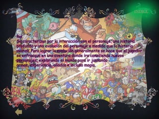 INDICE




Rol
Se caracterizan por la interacción con el personaje, una historia
profunda y una evolución del personaje a medida que la historia
avanza. Para lograr la evolución generalmente se hace que el jugador
se enfrasque en una aventura donde ira conociendo nuevos
personajes, explorando el mundo para ir juntando
armas, experiencia, aliados e incluso magia.
 
