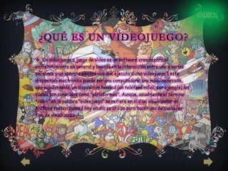 INDICE



 ¿QUÉ ES UN VIDEOJUEGO?

 Un videojuego o juego de vídeo es un software creado para el
entretenimiento en general y basado en la interacción entre una o varias
personas y un aparato electrónico que ejecuta dicho videojuego;1 este
dispositivo electrónico puede ser una computadora, una máquina árcade,
una videoconsola, un dispositivo hended (un teléfono móvil, por ejemplo) los
cuales son conocidos como "plataformas". Aunque, usualmente el término
"video" en la palabra "videojuego" se refiere en sí a un visualizador de
gráficos rasterizados,1 hoy en día se utiliza para hacer uso de cualquier
tipo de visualizador.
 