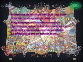INDICE



 Entendemos por videojuegos todo tipo de juego digital
interactivo, con independencia de su soporte.2

 Hay videojuegos sencillos y otros mas complejos,
algunos son capaces de narrar historias y acontecimientos
usando audio y video creados ex profeso, demostrando
que el videojuego es otra manifestación del arte.
 