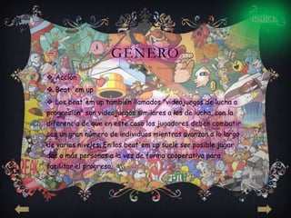 INDICE




                     GENERO
 Acción
 Beat 'em up
 Los beat'em up también llamados "videojuegos de lucha a
progresión" son videojuegos similares a los de lucha, con la
diferencia de que en este caso los jugadores deben combatir
con un gran número de individuos mientras avanzan a lo largo
de varios niveles. En los beat'em up suele ser posible jugar
dos o más personas a la vez de forma cooperativa para
facilitar el progreso.
 