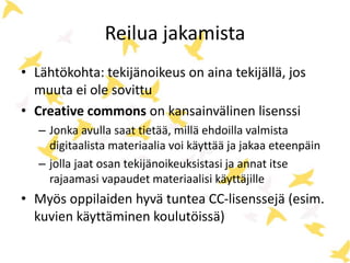 Reilua jakamista
• Lähtökohta: tekijänoikeus on aina tekijällä, jos
muuta ei ole sovittu
• Creative commons on kansainvälinen lisenssi
– Jonka avulla saat tietää, millä ehdoilla valmista
digitaalista materiaalia voi käyttää ja jakaa eteenpäin
– jolla jaat osan tekijänoikeuksistasi ja annat itse
rajaamasi vapaudet materiaalisi käyttäjille
• Myös oppilaiden hyvä tuntea CC-lisenssejä (esim.
kuvien käyttäminen koulutöissä)
 