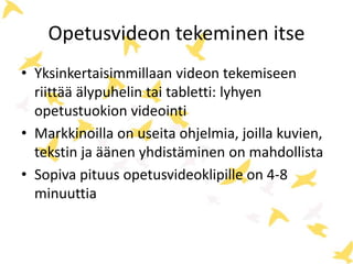 Opetusvideon tekeminen itse
• Yksinkertaisimmillaan videon tekemiseen
riittää älypuhelin tai tabletti: lyhyen
opetustuokion videointi
• Markkinoilla on useita ohjelmia, joilla kuvien,
tekstin ja äänen yhdistäminen on mahdollista
• Sopiva pituus opetusvideoklipille on 4-8
minuuttia
 
