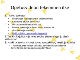 Opetusvideon tekeminen itse
1. Mieti toteutus:
• kokonaisen liveoppitunnin tallentaminen
• luennointi taulun edessä vai
• keskustelu tai haastattelu vai
• kuvien, tekstin ja puheen yhdistäminen vai
• simulaatio ja selostus?
• Lisää erilaisia opetusvideotyyppejä
2. Tee käsikirjoitus – ja mieti sopiva pituus lyhyys jo tässä
vaiheessa!
3. Hanki tai tee tarvittavat kuvat, taustakuvat, tekstit ja kaaviot
– huomaa, että videon julkaisija tarvitsee luvan videolla
käytettävien kuvien ja musiikin käyttöön
 