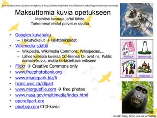 Maksuttomia kuvia opetukseen
Mainitse kuvaaja ja/tai lähde
Tarkemmat ehdot palvelun sivulta
• Googlen kuvahaku
– Hakutyökalut  käyttöoikeudet
• Wikimedia-säätiö
– Wikipedia, Wikimedia Commons, Wikispecies,…
– Lähes kaikissa kuvissa CC-lisenssi tai ovat ns. Public
domain-kuvia, mutta tarkistettava erikseen
• Flickr  Creative Commons only
• www.freephotobank.org
• www.imagepark.biz/fi
• hcmc.uvic.ca/clipart
• www.morguefile.com  free photos
• www.nasa.gov/multimedia/index.html
• openclipart.org
• pixabay.com CC0-kuvia
Kuvat: Nasa, hcmc.uvic.ca ja Pixabay
Lainattu Matleena Laakson esityksestä: http://www.slideshare.net/MatleenaLaakso/oppimateriaalia-verkosta
 