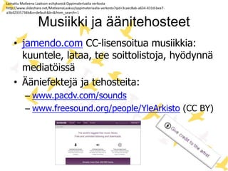Musiikki ja äänitehosteet
• jamendo.com CC-lisensoitua musiikkia:
kuuntele, lataa, tee soittolistoja, hyödynnä
mediatöissä
• Ääniefektejä ja tehosteita:
– www.pacdv.com/sounds
– www.freesound.org/people/YleArkisto (CC BY)
Lainattu Matleena Laakson esityksestä Oppimateriaalia verkosta
http://www.slideshare.net/MatleenaLaakso/oppimateriaalia-verkosta?qid=3caec8ab-a634-431d-bea7-
a3b42335734b&v=default&b=&from_search=1
 