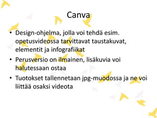 Canva
• Design-ohjelma, jolla voi tehdä esim.
opetusvideossa tarvittavat taustakuvat,
elementit ja infografiikat
• Perusversio on ilmainen, lisäkuvia voi
halutessaan ostaa
• Tuotokset tallennetaan jpg-muodossa ja ne voi
liittää osaksi videota
 