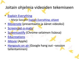 Joitain ohjelmia videoiden tekemiseen
• Explain Everything
– Marjo Sassalin Explain Everything -ohjeet
• Movenote (presentaatio ja äänet videoksi)
• Screencast-o-matic
• Screencastify (Chrome-selaimen lisäosa)
• Educreations
• iMovie (Apple)
• Hangouts on air (Google hang out –session
tallentaminen)
 