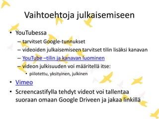Vaihtoehtoja julkaisemiseen
• YouTubessa
– tarvitset Google-tunnukset
– videoiden julkaisemiseen tarvitset tilin lisäksi kanavan
– YouTube –tilin ja kanavan luominen
– videon julkisuuden voi määritellä itse:
• piilotettu, yksityinen, julkinen
• Vimeo
• Screencastifylla tehdyt videot voi tallentaa
suoraan omaan Google Driveen ja jakaa linkillä
 