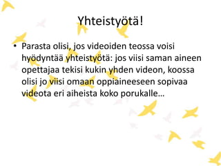 Yhteistyötä!
• Parasta olisi, jos videoiden teossa voisi
hyödyntää yhteistyötä: jos viisi saman aineen
opettajaa tekisi kukin yhden videon, koossa
olisi jo viisi omaan oppiaineeseen sopivaa
videota eri aiheista koko porukalle…
 