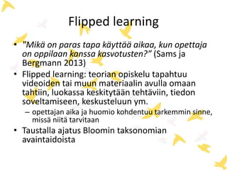 Flipped learning
• "Mikä on paras tapa käyttää aikaa, kun opettaja
on oppilaan kanssa kasvotusten?” (Sams ja
Bergmann 2013)
• Flipped learning: teorian opiskelu tapahtuu
videoiden tai muun materiaalin avulla omaan
tahtiin, luokassa keskitytään tehtäviin, tiedon
soveltamiseen, keskusteluun ym.
– opettajan aika ja huomio kohdentuu tarkemmin sinne,
missä niitä tarvitaan
• Taustalla ajatus Bloomin taksonomian
avaintaidoista
 