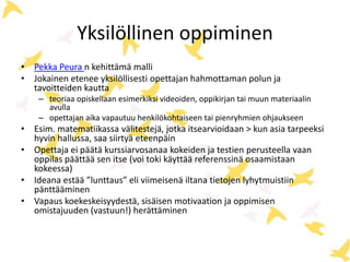 Yksilöllinen oppiminen
• Pekka Peura n kehittämä malli
• Jokainen etenee yksilöllisesti opettajan hahmottaman polun ja
tavoitteiden kautta
– teoriaa opiskellaan esimerkiksi videoiden, oppikirjan tai muun materiaalin
avulla
– opettajan aika vapautuu henkilökohtaiseen tai pienryhmien ohjaukseen
• Esim. matematiikassa välitestejä, jotka itsearvioidaan > kun asia tarpeeksi
hyvin hallussa, saa siirtyä eteenpäin
• Opettaja ei päätä kurssiarvosanaa kokeiden ja testien perusteella vaan
oppilas päättää sen itse (voi toki käyttää referenssinä osaamistaan
kokeessa)
• Ideana estää ”lunttaus” eli viimeisenä iltana tietojen lyhytmuistiin
pänttääminen
• Vapaus koekeskeisyydestä, sisäisen motivaation ja oppimisen
omistajuuden (vastuun!) herättäminen
 