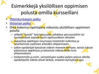Esimerkkejä yksilöllisen oppimisen
polusta omilla kursseillani
• Yhteiskuntaopin polku
• Historian polku
• Oma kokemus opettajana videoista yksilöllisen oppimisen
polulla:
– selkeät ”kuivat” teoriaosuudet, johdatus perusasioihin tai
taustoitukset sopivat hyvin opetusvideon aiheeksi
– vapauttaa opettajan resursseja enemmän tulkintaa ja
soveltamista vaativien aiheiden ohjaamiseen
– jotkin opiskelijat katsoivat videon moneen kertaan, toiset lukivat
pääasiassa oppikirjaa ja katsoivat videon ikään kuin
yhteenvetona
– heikoimmille ja esim. sairastelujen vuoksi paljon poissa olleille
opiskelijoille videot olivat tärkeä, matalan kynnyksen apu
 