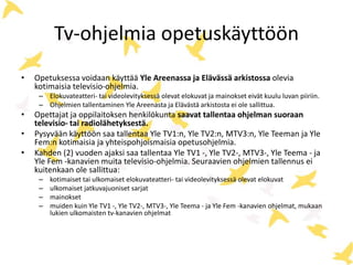 Tv-ohjelmia opetuskäyttöön
• Opetuksessa voidaan käyttää Yle Areenassa ja Elävässä arkistossa olevia
kotimaisia televisio-ohjelmia.
– Elokuvateatteri- tai videolevityksessä olevat elokuvat ja mainokset eivät kuulu luvan piiriin.
– Ohjelmien tallentaminen Yle Areenasta ja Elävästä arkistosta ei ole sallittua.
• Opettajat ja oppilaitoksen henkilökunta saavat tallentaa ohjelman suoraan
televisio- tai radiolähetyksestä.
• Pysyvään käyttöön saa tallentaa Yle TV1:n, Yle TV2:n, MTV3:n, Yle Teeman ja Yle
Fem:n kotimaisia ja yhteispohjoismaisia opetusohjelmia.
• Kahden (2) vuoden ajaksi saa tallentaa Yle TV1 -, Yle TV2-, MTV3-, Yle Teema - ja
Yle Fem -kanavien muita televisio-ohjelmia. Seuraavien ohjelmien tallennus ei
kuitenkaan ole sallittua:
– kotimaiset tai ulkomaiset elokuvateatteri- tai videolevityksessä olevat elokuvat
– ulkomaiset jatkuvajuoniset sarjat
– mainokset
– muiden kuin Yle TV1 -, Yle TV2-, MTV3-, Yle Teema - ja Yle Fem -kanavien ohjelmat, mukaan
lukien ulkomaisten tv-kanavien ohjelmat
 
