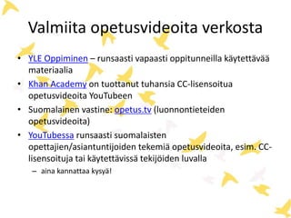 Valmiita opetusvideoita verkosta
• YLE Oppiminen – runsaasti vapaasti oppitunneilla käytettävää
materiaalia
• Khan Academy on tuottanut tuhansia CC-lisensoitua
opetusvideoita YouTubeen
• Suomalainen vastine: opetus.tv (luonnontieteiden
opetusvideoita)
• YouTubessa runsaasti suomalaisten
opettajien/asiantuntijoiden tekemiä opetusvideoita, esim. CC-
lisensoituja tai käytettävissä tekijöiden luvalla
– aina kannattaa kysyä!
 