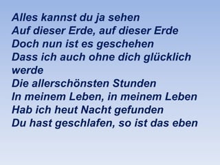 Alles kannst du ja sehen
Auf dieser Erde, auf dieser Erde
Doch nun ist es geschehen
Dass ich auch ohne dich glücklich
werde
Die allerschönsten Stunden
In meinem Leben, in meinem Leben
Hab ich heut Nacht gefunden
Du hast geschlafen, so ist das eben

 