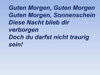 Guten Morgen, Guten Morgen
Guten Morgen, Sonnenschein
Diese Nacht blieb dir
verborgen
Doch du darfst nicht traurig
sein!

 