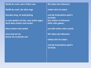 Weißt du noch, wie's früher war

Wir leben den Moment

Weißt du noch, die alten tage

mitten drin im Leben

Stunden lang, im kopf gefang
zu sehr gehört auf das, was andre sagen
doch diese Zeiten sind vorbei

und die Endorphine spiel'n
verrückt.
Das mitten im Moment
dafür alles geben,

Diese Zeiten sind vorbei

uns hält nichts mehr zurück

Jetzt sind wir da
besser als es jemals war

Wir leben den Moment
mitten drin im Leben
und die Endorphine spiel'n
verrückt.

 