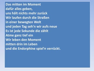 Das mitten im Moment
dafür alles geben,
uns hält nichts mehr zurück
Wir laufen durch die Straßen
in einer bewegten Welt
und jeden Tag seh'n wir aufs neue
Es ist jede Sekunde die zählt
Atme ganz tief ein
Wir leben den Moment
mitten drin im Leben
und die Endorphine spiel'n verrückt.

 