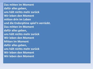 Das mitten im Moment
dafür alles geben,
uns hält nichts mehr zurück
Wir leben den Moment
mitten drin im Leben
und die Endorphine spiel'n verrückt.
Das mitten im Moment
dafür alles geben,
uns hält nichts mehr zurück
Wir leben den Moment
Mitten im Moment
dafür alles geben,
uns hält nichts mehr zurück
Wir leben den Moment
Wir leben den Moment

 