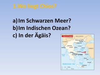 1.Wo liegt Chios?
a) Im Schwarzen Meer?
b)Im Indischen Ozean?
c) In der Ägäis?

 