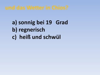 und das Wetter in Chios?
a) sonnig bei 19 Grad
b) regnerisch
c) heiß und schwül

 
