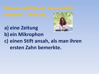 Warum will Vaneh Journalistin
werden? Weil sie...
a) eine Zeitung
b) ein Mikrophon
c) einen Stift ansah, als man ihren
ersten Zahn bemerkte.

 