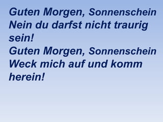 Guten Morgen, Sonnenschein
Nein du darfst nicht traurig
sein!
Guten Morgen, Sonnenschein
Weck mich auf und komm
herein!

 