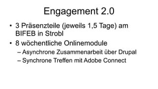 Engagement 2.0 3 Präsenzteile (jeweils 1,5 Tage) am BIFEB in Strobl 8 wöchentliche Onlinemodule Asynchrone Zusammenarbeit über Drupal Synchrone Treffen mit Adobe Connect 