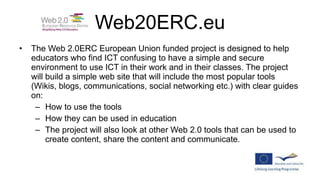 Web20ERC.eu The Web 2.0ERC European Union funded project is designed to help educators who find ICT confusing to have a simple and secure environment to use ICT in their work and in their classes. The project will build a simple web site that will include the most popular tools (Wikis, blogs, communications, social networking etc.) with clear guides on: How to use the tools How they can be used in education The project will also look at other Web 2.0 tools that can be used to create content, share the content and communicate. 